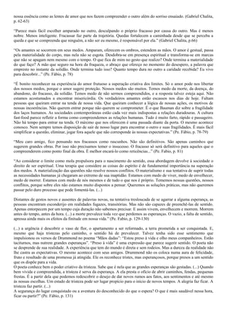 nossa essência como as lentes de amor que nos fazem compreender o outro além do sorriso ensaiado. (Gabriel Chalita,
p. 62-63)

“Parece mais fácil escolher amparado no outro, desculpando o próprio fracasso por causa do outro. Mas é menos
nobre. Menos inteligente. Fracassar faz parte da trajetória. Quedas fortalecem a caminhada desde que se perceba a
queda e que se compreenda que ninguém, a não ser eu mesmo, é responsável por ela.” (Gabriel Chalita, p.66)

“Os amantes se socorrem em seus medos. Amparam, oferecem os ombros, estendem as mãos. O amor é gestual, passa
pela materialidade do corpo, mas nela não se esgota. Desdobra-se em presença espiritual e transforma-se em marcas
que não se apagam nem mesmo com o tempo. O que fica de mim no gesto que realizo? Onde termina a materialidade
do que faço? A mão que seguro na hora da fraqueza, o abraço que ofereço no momento do desespero, a palavra que
empresto no instante da solidão. Onde termina tudo isso? Quanto tempo dura no outro a caridade recebida? Eu vivo
para descobrir...” (Pe. Fábio, p. 78)

“É bonito reconhecer na experiência do amor frutuoso a superação criativa dos limites. Só o amor pode nos libertar
dos nossos medos, porque o amor sugere proteção. Nossos medos são muitos. Temos medo da morte, da doença, do
abandono, do fracasso, da solidão. Temos medo de não sermos compreendidos, e a resposta talvez esteja aqui. Não
estamos acostumados a encontrar misericórdia. Os verdadeiros amantes estão escassos nos dias de hoje. Faltam
pessoas que queiram entrar na tenda de nossa vida. Que queiram conhecer a lógica de nossas ações, os motivos de
nossas incoerências. Não querem entrar porque não querem se comprometer. É o que Bauman diz sobre a fragilidade
dos laços humanos. As sociedades contemporâneas estão cada vez mais indispostas a relações duradouras. A cultura
fast-food parece refletir a forma como compreendemos as relações humanas. Tudo é muito farto, rápido e passageiro.
Não há tempo para entrar na tenda. O máximo que nos oferecem é uma passada diante da porta. O mesmo acontece
conosco. Nem sempre temos disposição de sair de nosso lugar para encontrar o outro e suas fragilidades. É mais fácil
simplificar a questão, eliminar, jogar fora aquele que não corresponde às nossas expectativas.” (Pe. Fábio, p. 78-79)

“Meu caro amigo, fico pensando nos fracassos como rascunhos. Não são definitivos. São apenas caminhos que
sugerem grandes obras. Por isso não precisamos temer o insucesso. O fracasso só será definitivo para aqueles que o
compreenderem como ponto final da obra. É melhor encará-lo como reticências...” (Pe. Fabio, p. 81)

“Ao considerar o limite como mola propulsora para o nascimento do sentido, essa abordagem devolve à sociedade o
direito de ser espiritual. Uma terapia que considere as coisas do espírito é de fundamental importância na superação
dos medos. A materialização das questões não resolve nossos conflitos. O materialismo e sua tentativa de suprir todas
as necessidades humanas já chegaram ao extremo de sua inaptidão. Estamos com medo de viver, medo de envelhecer,
medo de morrer. Estamos com medo de nós mesmos e de tudo o que nos é próprio. Tememos nossas questões, nossos
conflitos, porque sobre eles não estamos muito dispostos a pensar. Queremos as soluções práticas, mas não queremos
passar pelo duro processo que pode fomentá-las. (...)

Distantes de gestos novos e ausentes de palavras novas, na tentativa tresloucada de se agarrar a alguma esperança, as
pessoas encontram esconderijo em realidades fugazes, transitórias. Mas não são capazes de preenchê-las de sentido.
Apenas entorpecem por um tempo cuja duração não sabemos precisar. E assim vivem, envelhecem e morrem. Morrem
antes do tempo, antes da hora. (...) a morte prevalece toda vez que perdemos as esperanças. O vazio, a falta de sentido,
apressa ainda mais os efeitos da finitude em nossa vida.” (Pe. Fabio, p. 129-130)

(...) a urgência é descobrir o vaso de flor, o apartamento a ser reformado, a terra prometida a ser conquistada. E,
mesmo que haja tristezas pelo caminho, o sentido há de prevalecer. Talvez tenha sido esse sentimento que
impulsionou os versos de Drummond no poema “Mãos dadas”: “Estou preso à vida e olho meus companheiros. Estão
taciturnos, mas nutrem grandes esperanças”. “Preso à vida” é uma expressão que parece sugerir sentido. O poeta não
se desprende de sua realidade. A experiência que tem do mundo é direta e sem rodeios. Mas a dureza da realidade não
lhe castra as expectativas. O mesmo acontece com seus amigos. Drummond não os coloca numa aura de felicidade,
fruto e resultado de uma promessa já atingida. Ele os reconhece tristes, mas esperançosos, porque presos a um sentido
que os dispõe para a vida.
O poeta conhece bem o poder criativo da tristeza. Sabe que é nela que as grandes esperanças são gestadas. (...) Quando
bem vivida e compreendida, a tristeza é serva da esperança. A ela presta o ofício de abrir caminhos, fendas, pequenas
frestas. É a partir dela que podemos redescobrir o desejo de dar novos rumos aos fatos, aos sentimentos e até mesmo
às nossas escolhas. Um estado de tristeza pode ser lugar propício para o início de novos tempos. A alegria faz ficar. A
tristeza faz partir. (...)
A segurança do lugar conquistado ou a aventura do desconhecido do que o espera? O que é mais saudável nessa hora,
ficar ou partir?” (Pe. Fábio, p. 131)
 