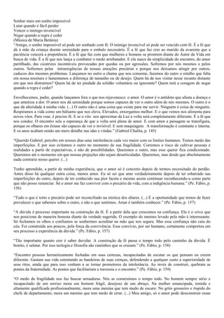 Sonhar mais um sonho impossível
Lutar quando é fácil perder
Vencer o inimigo invencível
Negar quando a regra é ceder
(Música de Maria Betânia)
“Amigo, o sonho impossível só pode ser sonhado com fé. O inimigo invencível só pode ser vencido com fé. É a fé que
dá à mãe da criança doente serenidade para o embalo necessário. É a fé que faz crer ao marido da avarenta que a
paciência vencerá a prepotência. É a fé que faz com que mulheres e homens se prostrem diante do Autor da Vida em
busca de vida. É a fé que nos lança a combater o medo arrebatador. E ela nasce da simplicidade do encontro, do amor
partilhado, das cicatrizes incontáveis provocadas por quedas ou por agressões. Sofremos por nós mesmos e pelos
outros. Sofremos pelas intransigências de nossas emoções precárias e porque nos deixamos atingir por outros,
caducos dos mesmos problemas. Lançamos no outro a chama que nos consome, fazemos do outro o retalho que falta
em nossa tessitura e lamentamos a diferença de tamanho ou de desejo. Quem há de nos visitar nesse recanto distante
em que nos distraímos? Quem há de ter piedade da solidão voluntária ou ignorante? Quem terá a coragem de negar
quando a regra é ceder?

Envelhecemos, padre, quando lançamos fora o que nos rejuvenesce: o amor. O amor é o antídoto que afasta a doença e
que ameniza a dor. O amor nos dá serenidade porque somos capazes de ver o outro além de nós mesmos. O outro é o
que dá alteridade à minha vida. (...) O outro não é uma coisa que existe para me servir. Ninguém é coisa de ninguém.
Respiramos a vida como um bálsamo que nos eleva. Elevados, enxergamos melhor. E o que vemos nos alimenta para
novos vôos. Para voar, é preciso fé. E se o vôo nos aproximar da Luz a volta será completamente diferente. É a fé que
nos conduz. O encontro sela a esperança de que a volta será plena de amor. E com amor a paisagem se transfigura,
porque os olhares em êxtase são capazes de ver o invisível. E sem maquiagem. A transformação é constante e interna.
E os anos acabam sendo um mero detalhe nas idas e vindas.” (Gabriel Chalita, p. 145)

“Querido Gabriel, percebo em nossos dias uma intolerância cada vez maior com os limites humanos. Temos medo das
imperfeições. E por isso evitamos o outro no momento de sua fragilidade. Corremos o risco de cultivar pessoas e
realidades a partir de expectativas, e não de possibilidades. Queremos o outro, mas esse querer fica condicionado.
Queremos até o momento em que nossas projeções não sejam desarticuladas. Queremos, mas desde que absolutamente
nada contrarie nosso querer. (...)

Tenho aprendido, a partir de minha experiência, que o amor só é concreto depois de termos necessitado do perdão.
Antes disso há qualquer outra coisa, menos amor. Eu só sei que amo verdadeiramente depois de ter esbarrado nas
imperfeições do outro, depois de ter conhecido sua pior faceta e mesmo assim continuar reconhecendo-a como parte
que não posso renunciar. Só o amor me faz conviver com o precário da vida, com a indigência humana.” (Pe. Fábio, p.
156)

“Tudo o que é torto e precário pode ser reconciliado na mística dos altares. (...) É a oportunidade que temos de fazer
prevalecer o que sabemos sobre o outro, e não o que sentimos. Amar é também conhecer.” (Pe. Fábio, p. 157)

“A dúvida é processo importante na construção da fé. É a partir dela que crescemos na confiança. Ela é o crivo que
nos posiciona de maneira honesta diante da verdade sugerida. O exemplo do menino levado pela mão é interessante.
Só fechamos os olhos e confiamos se soubermos acreditar na mão que nos segura. Mas essa confiança não caiu do
céu. Foi construída aos poucos, pela força da convivência. Esse convívio, por ser humano, certamente comportou em
seu processo a experiência da dúvida.” (Pe. Fábio, p. 157)

“Tão importante quanto crer é saber duvidar. A construção da fé passa o tempo todo pelo caminho da dúvida. É
bonito, é salutar. Por isso teologia e filosofia são caminhos que se cruzam.” (Pe. Fábio, p. 158)

“Encontro pessoas hermeticamente fechadas em suas certezas, incapacitadas de escutar os que pensam ou creem
diferente. Gastam sua vida ostentando as bandeiras de suas crenças, defendendo a qualquer custo a superioridade de
seus ritos, ainda que para isso venham a se tornar promotores da intolerância. Ao invés de construir, quebram as
pontes da fraternidade. As pontes que facilitariam a travessia e o encontro.” (Pe. Fábio, p. 159)

“O medo da fragilidade nos faz buscar armaduras. Nós as construímos o tempo todo. No homem sempre sério e
incapacitado de um sorriso mora um homem frágil, desejoso de um abraço. Na mulher emancipada, temida e
altamente qualificada profissionalmente, mora uma menina que tem medo de escuro. No grito grosseiro e ríspido do
chefe de departamento, mora um menino que tem medo de errar. (...) Meu amigo, só o amor pode desconstruir essas
 