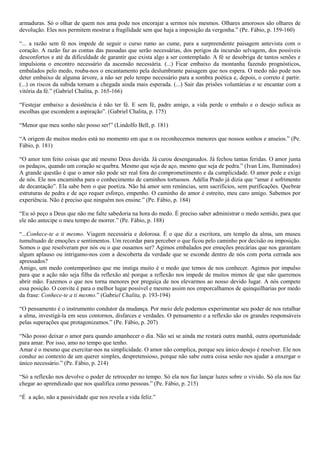 armaduras. Só o olhar de quem nos ama pode nos encorajar a sermos nós mesmos. Olhares amorosos são olhares de
devolução. Eles nos permitem mostrar a fragilidade sem que haja a imposição da vergonha.” (Pe. Fábio, p. 159-160)

“... a razão sem fé nos impede de seguir o curso rumo ao cume, para a surpreendente paisagem antevista com o
coração. A razão faz as contas das passadas que serão necessárias, dos perigos da incursão selvagem, dos possíveis
desconfortos e até da dificuldade de garantir que exista algo a ser contemplado. A fé se desobriga de tantos senões e
impulsiona o encontro necessário da ascensão necessária. (...) Ficar embaixo da montanha fazendo prognósticos,
embalados pelo medo, rouba-nos o encantamento pela deslumbrante paisagem que nos espera. O medo não pode nos
deter embaixo de alguma árvore, a não ser pelo tempo necessário para a sombra poética e, depois, o correto é partir.
(...) os riscos da subida tornam a chegada ainda mais esperada. (...) Sair das prisões voluntárias e se encantar com a
vitória da fé.” (Gabriel Chalita, p. 165-166)

“Festejar embaixo a desistência é não ter fé. E sem fé, padre amigo, a vida perde o embalo e o desejo sufoca as
escolhas que escondem a aspiração”. (Gabriel Chalita, p. 175)

“Menor que meu sonho não posso ser!” (Lindolfo Bell, p. 181)

“A origem de muitos medos está no momento em que n os reconhecemos menores que nossos sonhos e anseios.” (Pe.
Fábio, p. 181)

“O amor tem feito coisas que até mesmo Deus duvida. Já curou desenganados. Já fechou tantas feridas. O amor junta
os pedaços, quando um coração se quebra. Mesmo que seja de aço, mesmo que seja de pedra.” (Ivan Lins, Iluminados)
A grande questão é que o amor não pode ser real fora do comprometimento e da cumplicidade. O amor pede e exige
de nós. Ele nos encaminha para o conhecimento de caminhos tortuosos. Adélia Prado já dizia que “amar é sofrimento
de decantação”. Ela sabe bem o que poetiza. Não há amor sem renúncias, sem sacrifícios, sem purificações. Quebrar
estruturas de pedra e de aço requer esforço, empenho. O caminho do amor é estreito, meu caro amigo. Sabemos por
experiência. Não é preciso que ninguém nos ensine.” (Pe. Fábio, p. 184)

“Eu só peço a Deus que não me falte sabedoria na hora do medo. É preciso saber administrar o medo sentido, para que
ele não antecipe o meu tempo de morrer.” (Pe. Fábio, p. 188)

“...Conhece-te a ti mesmo. Viagem necessária e dolorosa. É o que diz a escritora, um templo da alma, um museu
tumultuado de emoções e sentimentos. Um recordar para perceber o que ficou pelo caminho por decisão ou imposição.
Somos o que resolveram por nós ou o que ousamos ser? Agimos embalados por emoções precárias que nos garantam
algum aplauso ou intrigamo-nos com a descoberta da verdade que se esconde dentro de nós com porta cerrada aos
apressados?
Amigo, um medo contemporâneo que me instiga muito é o medo que temos de nos conhecer. Agimos por impulso
para que a ação não seja filha da reflexão até porque a reflexão nos impede de muitos mimos de que não queremos
abrir mão. Fazemos o que nos torna menores por preguiça de nos elevarmos ao nosso devido lugar. A nós compete
essa posição. O convite é para o melhor lugar possível e mesmo assim nos emporcalhamos de quinquilharias por medo
da frase: Conhece-te a ti mesmo.” (Gabriel Chalita, p. 193-194)

“O pensamento é o instrumento condutor da mudança. Por meio dele podemos experimentar seu poder de nos retalhar
a alma, investigá-la em seus contornos, disfarces e verdades. O pensamento e a reflexão são os grandes responsáveis
pelas superações que protagonizamos.” (Pe. Fábio, p. 207)

“Não posso deixar o amor para quando amanhecer o dia. Não sei se ainda me restará outra manhã, outra oportunidade
para amar. Por isso, amo no tempo que tenho.
Amar é o mesmo que exercitar-nos na simplicidade. O amor não complica, porque seu único desejo é resolver. Ele nos
conduz ao contexto de um querer simples, despretensioso, porque não sabe outra coisa senão nos ajudar a enxergar o
único necessário.” (Pe. Fábio, p. 214)

“Só a reflexão nos devolve o poder de retroceder no tempo. Só ela nos faz lançar luzes sobre o vivido. Só ela nos faz
chegar ao aprendizado que nos qualifica como pessoas.” (Pe. Fábio, p. 215)

“É a ação, não a passividade que nos revela a vida feliz.”
 