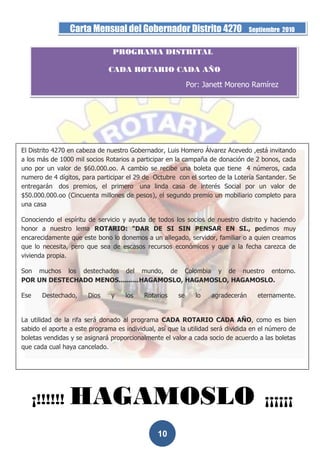 Carta Mensual del Gobernador Distrito 4270                      Septiembre 2010


                                PROGRAMA DISTRITAL

                              CADA ROTARIO CADA AÑO

                                                            Por: Janett Moreno Ramírez




El Distrito 4270 en cabeza de nuestro Gobernador, Luis Homero Álvarez Acevedo ,está invitando
a los más de 1000 mil socios Rotarios a participar en la campaña de donación de 2 bonos, cada
uno por un valor de $60.000.oo. A cambio se recibe una boleta que tiene 4 números, cada
numero de 4 dígitos, para participar el 29 de Octubre con el sorteo de la Lotería Santander. Se
entregarán dos premios, el primero una linda casa de interés Social por un valor de
$50.000.000.oo (Cincuenta millones de pesos), el segundo premio un mobiliario completo para
una casa

Conociendo el espíritu de servicio y ayuda de todos los socios de nuestro distrito y haciendo
honor a nuestro lema ROTARIO: "DAR DE SI SIN PENSAR EN SI., pedimos muy
encarecidamente que este bono lo donemos a un allegado, servidor, familiar o a quien creamos
que lo necesita, pero que sea de escasos recursos económicos y que a la fecha carezca de
vivienda propia.

Son muchos los destechados del mundo, de Colombia y de nuestro entorno.
POR UN DESTECHADO MENOS..........HAGAMOSLO, HAGAMOSLO, HAGAMOSLO.

Ese     Destechado,    Dios    y    los    Rotarios    se     lo   agradecerán     eternamente.


La utilidad de la rifa será donado al programa CADA ROTARIO CADA AÑO, como es bien
sabido el aporte a este programa es individual, así que la utilidad será dividida en el número de
boletas vendidas y se asignará proporcionalmente el valor a cada socio de acuerdo a las boletas
que cada cual haya cancelado.




      ¡!!!!!!    HAGAMOSLO                                                            ¡¡¡¡¡¡

                                                10
 