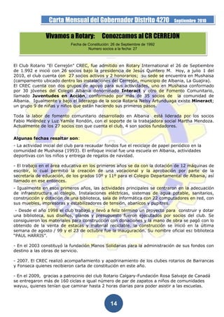 Carta Mensual del Gobernador Distrito 4270                     Septiembre 2010


                Vivamos a Rotary:            Conozcamos al CR CERREJON
                            Fecha de Constitución: 26 de Septiembre de 1992
                                     Numero socios a la fecha: 27



El Club Rotario "El Cerrejón" CREC, fue admitido en Rotary International el 26 de Septiembre
de 1.992 e inició con 26 socios bajo la presidencia de Jesús Quintero M. Hoy, a julio 1 del
2010, el club cuenta con 27 socios activos y 2 honorarios; su sede se encuentra en Mushaisa
(campamento ubicado dentro las instalaciones del Cerrejón, municipio de Albania, La Guajira).
El CREC cuenta con dos grupos de apoyo para sus actividades, uno en Mushaisa conformado
por 30 jóvenes del Colegio Albania denominado Interact y otro de Fomento Comunitario,
llamado Juventudes en Acción, conformado por más de 35 socios de la comunidad de
Albania. Igualmente y bajo el liderazgo de la socia Rotaria Nelsy Artunduaga existe Mineract;
un grupo 9 de niñas y niños que están haciendo sus primeros pasos.

Toda la labor de fomento comunitario desarrollado en Albania está liderada por los socios
Fabio Meléndez y Luz Yamile Rondón, con el soporte de la trabajadora social Martha Mendoza.
Actualmente de los 27 socios con que cuenta el club, 4 son socios fundadores.

Algunas fechas resaltar son:
- La actividad inicial del club para recaudar fondos fue el reciclaje de papel periódico en la
comunidad de Mushaisa (1993). El enfoque inicial fue una escuela en Albania, actividades
deportivas con los niños y entrega de regalos de navidad.

- El trabajo en el área educativa en los primeros años se da con la dotación de 12 máquinas de
escribir, lo cual permitió la creación de una vocacional y la aprobación por parte de la
secretaría de educación, de los grados 10º y 11º para el Colegio Departamental de Albania, así
llamado en ese entonces.
- Igualmente en esos primeros años, las actividades principales se centraron en la adecuación
de infraestructura al colegio. Instalaciones eléctricas, sistemas de agua potable, sanitarios,
construcción y dotación de una biblioteca, sala de informática con 22 computadores en red, con
sus muebles, impresoras y estabilizadores de tensión, abanicos y pupitres.
 - Desde el año 1998 el club trabajó y llevó a feliz término un proyecto para construir y dotar
una biblioteca, sus diseños, planos y presupuesto fueron ejecutados por socios del club. Se
consiguieron los materiales para construcción con donaciones y la mano de obra se pagó con lo
obtenido de la venta de estacas y material reciclable. la construcción se inició en la última
semana de agosto / 99 y el 23 de octubre fue la inauguración. Su nombre oficial es: biblioteca
“PAUL HARRIS”.

- En el 2003 constituyó la fundación Manos Solidarias para la administración de sus fondos con
destino a las obras de servicio.

- 2007. El CREC realizó acompañamiento y apadrinamiento de los clubes rotarios de Barrancas
y Fonseca quienes recibieron carta de constitución en este año.

- En el 2009, gracias a patrocinio del club Rotario Calgary-Fundación Rosa Salvaje de Canadá
se entregaron más de 160 ciclas e igual número de par de zapatos a niños de comunidades
wayuu, quienes tenían que caminar hasta 2 horas diarias para poder asistir a las escuelas.



                                                  14
 