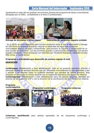 Página 15 de la 19          Carta Mensual del Gobernador Septiembre 2010
Igualmente en este año se gradúan los primeros jóvenes del programa de becas universitarias
otorgadas por el CREC, completando a la fecha 5 profesionales.




Entrega de bicicletas a niños wayuu           Valoración de pacientes ceguera evitable

- En el 2010, se está trabajando para concluir proyectos como lo son la fabricación y entrega
de 500 filtros de bioarena buscando mejorar la salubridad del agua que consumen
comunidades Wayuu; cirugías y tratamientos para prevenir la ceguera, y construcción de un
aula escolar en zona rural. Los dos primeros gracias a subvenciones compartidas y el tercero
gracias a donación. Estos proyectos son liderados por Heriberto Rodríguez, Adelaida Curvelo,
Dília Urrea, y Carlos Senior.

Programas y actividades que desarrolla de manera regular el club:
EDUCACIÓN


Luciérnagas: Alfabetización y post alfabetización. Este es un proyecto educativo ofrecido a
personas adultas de escasos recursos que por diferentes circunstancias no han aprendido a leer
y escribir o en algunos casos no pudieron terminar sus estudios de básica primaria. Este
proyecto se desarrolla en común acuerdo con la Institución Educativa San Rafael De Albania.
Luciernaguitos. Alfabetización y post alfabetización para los adultos mayores, atendida por
jóvenes de los grados 6º a 8º y con la dirección de la coordinación del Club Rotario en Albania.


Programa
Luciernaguitos.
                              Programas Luciérnagas            Programa Linternas




Linternas: bachillerato      para   adultos   egresados   de   los   programas   Luciérnaga     y
Luciernaguitos.




                                                15
 