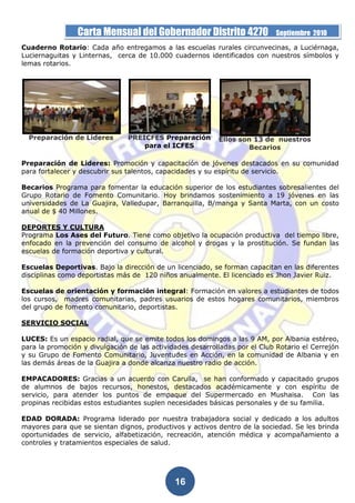 Carta Mensual del Gobernador Distrito 4270                  Septiembre 2010
Cuaderno Rotario: Cada año entregamos a las escuelas rurales circunvecinas, a Luciérnaga,
Luciernaguitas y Linternas, cerca de 10.000 cuadernos identificados con nuestros símbolos y
lemas rotarios.




  Preparación de Lideres        PREICFES Preparación       Ellos son 13 de nuestros
                                    para el ICFES                   Becarios

Preparación de Lideres: Promoción y capacitación de jóvenes destacados en su comunidad
para fortalecer y descubrir sus talentos, capacidades y su espíritu de servicio.

Becarios Programa para fomentar la educación superior de los estudiantes sobresalientes del
Grupo Rotario de Fomento Comunitario. Hoy brindamos sostenimiento a 19 jóvenes en las
universidades de La Guajira, Valledupar, Barranquilla, B/manga y Santa Marta, con un costo
anual de $ 40 Millones.

DEPORTES Y CULTURA
Programa Los Ases del Futuro. Tiene como objetivo la ocupación productiva del tiempo libre,
enfocado en la prevención del consumo de alcohol y drogas y la prostitución. Se fundan las
escuelas de formación deportiva y cultural.

Escuelas Deportivas. Bajo la dirección de un licenciado, se forman capacitan en las diferentes
disciplinas como deportistas más de 120 niños anualmente. El licenciado es Jhon Javier Ruiz.

Escuelas de orientación y formación integral: Formación en valores a estudiantes de todos
los cursos, madres comunitarias, padres usuarios de estos hogares comunitarios, miembros
del grupo de fomento comunitario, deportistas.

SERVICIO SOCIAL

LUCES: Es un espacio radial, que se emite todos los domingos a las 9 AM, por Albania estéreo,
para la promoción y divulgación de las actividades desarrolladas por el Club Rotario el Cerrejón
y su Grupo de Fomento Comunitario, Juventudes en Acción, en la comunidad de Albania y en
las demás áreas de la Guajira a donde alcanza nuestro radio de acción.

EMPACADORES: Gracias a un acuerdo con Carulla, se han conformado y capacitado grupos
de alumnos de bajos recursos, honestos, destacados académicamente y con espíritu de
servicio, para atender los puntos de empaque del Supermercado en Mushaisa. Con las
propinas recibidas estos estudiantes suplen necesidades básicas personales y de su familia.

EDAD DORADA: Programa liderado por nuestra trabajadora social y dedicado a los adultos
mayores para que se sientan dignos, productivos y activos dentro de la sociedad. Se les brinda
oportunidades de servicio, alfabetización, recreación, atención médica y acompañamiento a
controles y tratamientos especiales de salud.




                                              16
 