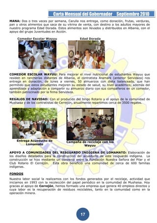 Página 17 de la 19         Carta Mensual del Gobernador Septiembre 2010
MANA: Dos o tres veces por semana, Carulla nos entrega, como donación, frutas, verduras,
pan y otros alimentos que saca de su vitrina de venta, con destino a los adultos mayores de
nuestro programa Edad Dorada. Estos alimentos son llevados y distribuidos en Albania, con el
apoyo del grupo Juventudes en Acción.

     Comedor Escolar Wayuu                    Edad Dorada




COMEDOR ESCOLAR WAYUU: Para mejorar el nivel nutricional de estudiantes Wayuu que
residen en rancherías distantes de Albania, el contratista Aramark (anterior Servidaza) nos
entrega en donación, de lunes a viernes, 50 almuerzos con dieta balanceada, que han
permitido que estos estudiantes mejoren su estado de salud, su nivel académico, además del
aprendizaje y adaptación a compartir su almuerzo diario con sus compañeros en un comedor,
también patrocinado por la firma Servidaza.

REGALOS DE NAVIDAD: Con el producido del bingo Rotario y el apoyo de la comunidad de
Mushaisa y de los contratistas de Cerrejón, anualmente repartimos cerca de 3500 regalos.




    Entrega Acueducto de             Campaña de reciclaje con los
         Lomamato                             Wayuu

APOYO A COMUNIDADES DEL RESGUARDO INDÍGENA DE LOMAMATO: Elaboración de
los diseños detallados para la construcción del acueducto de este resguardo indígena. La
construcción se hizo mediante un convenio entre la Fundación Nuestra Señora del Pilar y el
Club Rotario El Cerrejón. Esta obra benefició una comunidad de cerca de 600 familias
indígenas.

FONDOS
Nuestra labor social la realizamos con los fondos generados por el reciclaje, actividad que
iniciamos en 1993 con la recolección del papel periódico en la comunidad de Mushaisa. Hoy
gracias al apoyo de Cerrejón, hemos formado una empresa que genera 40 empleos directos y
cuya labor es la recuperación de residuos reciclables, tanto en la comunidad como en la
operación minera.




                                              17
 