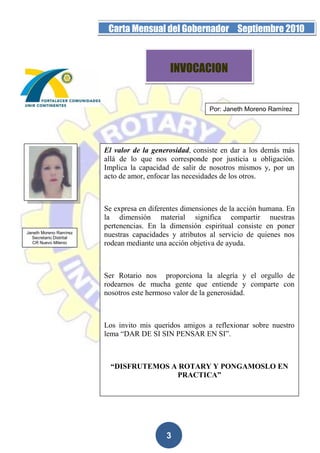 Página 3 de la 19         Carta Mensual del Gobernador Septiembre 2010



                                             INVOCACION


                                                          Por: Janeth Moreno Ramírez




                         El valor de la generosidad, consiste en dar a los demás más
                         allá de lo que nos corresponde por justicia u obligación.
                         Implica la capacidad de salir de nosotros mismos y, por un
                         acto de amor, enfocar las necesidades de los otros.



                         Se expresa en diferentes dimensiones de la acción humana. En
                         la dimensión material significa compartir nuestras
                         pertenencias. En la dimensión espiritual consiste en poner
Janeth Moreno Ramírez
  Secretario Distrital
                         nuestras capacidades y atributos al servicio de quienes nos
  CR Nuevo Milenio       rodean mediante una acción objetiva de ayuda.



                         Ser Rotario nos proporciona la alegría y el orgullo de
                         rodearnos de mucha gente que entiende y comparte con
                         nosotros este hermoso valor de la generosidad.



                         Los invito mis queridos amigos a reflexionar sobre nuestro
                         lema “DAR DE SI SIN PENSAR EN SI”.



                           “DISFRUTEMOS A ROTARY Y PONGAMOSLO EN
                                         PRACTICA”




                                            3
 