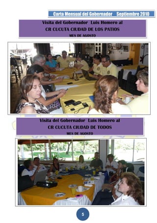 Página 5 de la 19   Carta Mensual del Gobernador Septiembre 2010
                Visita del Gobernador Luis Homero al
                 CR CUCUTA CIUDAD DE LOS PATIOS
                            MES DE AGOSTO




              Visita del Gobernador Luis Homero al
                  CR CUCUTA CIUDAD DE TODOS
                          MES DE AGOSTO




                                  5
 