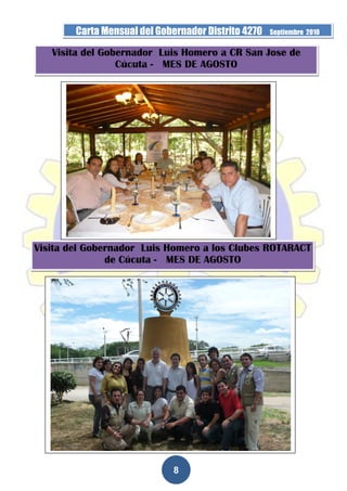 Carta Mensual del Gobernador Distrito 4270   Septiembre 2010


   Visita del Gobernador Luis Homero a CR San Jose de
                 Cúcuta - MES DE AGOSTO




Visita del Gobernador Luis Homero a los Clubes ROTARACT
               de Cúcuta - MES DE AGOSTO




                              8
 