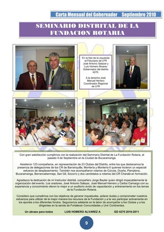 Página 9 de la 19                 Carta Mensual del Gobernador Septiembre 2010

                  SEMINARIO DISTRITAL DE LA
                     FUNDACION ROTARIA


                                                        En la foto de la izquierda
                                                          el Fiduciario de LFR
                                                         José Antonio Salazar y
                                                          Luis Homero Álvarez
                                                         Gobernador del distrito
                                                                  4270.

                                                          A la derecha José
                                                           Manuel Herrero
                                                         Coordinador Regional
                                                                de LFR




    Con gran satisfacción cumplimos con la realización del Seminario Distrital de La Fundación Rotaria, el
                          pasado 4 de Septiembre en la Ciudad de Bucaramanga.

    Asistieron 123 compañeros, en representación de 23 Clubes del Distrito, entre los que destacamos la
  presencia de delegaciones de los CR de Barranquilla, Montería y Montería II quienes hicieron un especial
      esfuerzo de desplazamiento. También nos acompañaron rotarios de Cúcuta, Ocaña, Pamplona,
 Bucaramanga, Barrancabermeja, San Gil, Socorro y dos candidatos a rotarios del CR Charalá en formación.

  Agradezco la dedicación de mi Instructor distrital, compañero Jorge Bayter quien dirigió impecablemente la
 organización del evento. Los oradores, José Antonio Salazar, José Manuel Herrero y Carlos Camargo con su
 experiencia y conocimiento dieron lo mejor a un auditorio ávido de capacitación y entrenamiento en los temas
                                           de la Fundación Rotaria.

  Considero que cumplimos con los objetivos de generar inquietudes, aclarar dudas y comprometer nuestros
  esfuerzos para utilizar de la mejor manera los recursos de la Fundación y a la vez participar activamente en
    los aportes a los diferentes fondos. Seguiremos adelante en la labor de acompañar a los Clubes y a los
                     dirigentes en la senda de Fortalecer Comunidades y Unir Continentes.

         Un abrazo para todos            LUIS HOMERO ALVAREZ A                       GD 4270 2010-2011



                                                           9
 