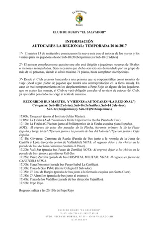 CLUB DE RUGBY “EL SALVADOR”
C L U B D E R U G B Y “ E L S A L V A D O R ”
T : 6 7 1 . 6 3 6 . 7 9 0 • F : 9 8 3 . 2 7 . 8 9 . 5 8
A V D A . V I C E N T E M O R T E S , N º 3 5 – 4 7 0 1 4 V A L L A D O L I D
G - 4 7 . 0 8 5 . 5 1 9
INFORMACIÓN
AUTOCARES LA REGIONAL: TEMPORADA 2016-2017
1º- El martes 13 de septiembre comenzamos la nueva ruta con el autocar de los martes y los
viernes para los jugadores desde Sub-10 (Prebenjamines) a Sub-18 (Cadetes)
2º- El autocar completamente gratuito este año está dirigido a jugadores mayores de 10 años
o menores acompañados. Será necesario que dicho servicio sea demandado por un grupo de
más de 40 personas, siendo el aforo máximo 71 plazas, hasta completar inscripciones.
3º- Desde el Club estamos buscando a una persona que se responsabilice como monitor de
viaje (ideal algún padre de jugador que tendrá una contraprestación en la ficha anual). En
caso de mal comportamiento en los desplazamientos a Pepe Rojo de alguno de los jugadores
que no acaten las normas, el Club se verá obligado cancelar el servicio de autocar del Club,
ya que están poniendo en riesgo al resto de usuarios.
RECORRIDO BUS MARTES, Y VIERNES: (AUTOCARES “LA REGIONAL”)
Categorías: Sub-18 (Cadetes), Sub-16 (Infantiles), Sub-14 (Alevines),
Sub-12 (Benjamines) y Sub-10 (Prebenjamines)
17.00h: Parquesol (junto al Instituto Julián Marías).
17.05h: La Flecha (Avd./ Salamanca frente Hipercor La Flecha Parada de Bus).
17.10h: La Flecha (C/Picones junto al Polideportivo de la Flecha esquina plaza España).
NOTA: Al regreso de estas dos paradas de la Flecha, haremos primero la de la Plaza
España y luego la del Hipercor junto a la parada de bus del lado del Hipercor junto a Caja
España.
17.15h: Covaresa: Carretera de Rueda (Parada de Bus junto a la rotonda de la Junta de
Castilla y León dirección centro de Valladolid) NOTA: al regreso dejar a los chicos en la
parada de bus del lado contrario (sentido el Pinar).
17.20h: Vall-Sur (parada bus Paseo de Zorrilla) NOTA: Al regreso dejar a los chicos en la
parada de bus junto a gasolinera Vall-Sur.
17.25h: Paseo Zorrilla (parada de bus HOSPITAL MILITAR. NOTA: Al regreso en frente de
CAFETERÍA MOKA.
17.30h: Plaza Poniente (parada bus Paseo Isabel La Católica).
17.30h: Plaza de San Pablo (frente Colegio El Salvador).
17.35h: C/ Real de Burgos (parada de bus junto a la farmacia esquina con Santa Clara).
17.38h: C/ Alamillos (parada de bus junto al estanco).
17.40h: Plaza de los Vadillos (parada de bus dirección Pajarillos).
17.50h: Pepe Rojo.
Regreso: salida a las 20.10 h de Pepe Rojo
 