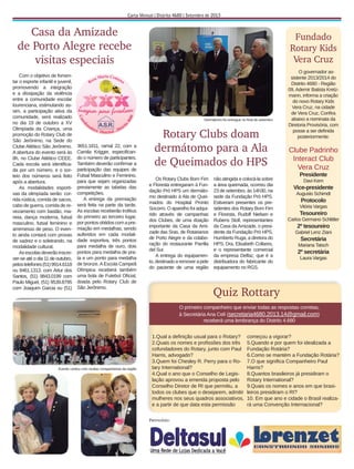 Casa da Amizade
de Porto Alegre recebe
visitas especiais
Com o objetivo de fomentar o esporte infantil e juvenil,
promovendo a integração
e a dissipação da violência
entre a comunidade escolar
lourenciana, estimulando assim, a participação ativa da
comunidade, será realizado
no dia 19 de outubro a XV
Olimpíada da Criança, uma
promoção do Rotary Club de
São Jerônimo, na Sede do
Clube Atlético São Jerônimo.
A abertura do evento será às
8h, no Clube Atlético CEEE.
Cada escola será identiﬁcada por um número, e o sorteio dos números será feito
após a abertura.
As modalidades esportivas da olimpíada serão: corrida rústica, corrida de sacos,
cabo de guerra, corrida de revezamento com bastão, maneia, dança moderna, futsal
masculino, futsal feminino e
arremesso de peso. O evento ainda contará com provas
de xadrez e o soletrando, na
modalidade cultural.
As escolas deverão inscrever-se até o dia 11 de outubro,
pelos telefones (51) 9914.6118
ou 8461.1313, com Artur dos
Santos, (51) 9843.0199 com
Paulo Miguel, (51) 9539.8795
com Joaquim Garcia ou (51)

Fundado
Rotary Kids
Vera Cruz

Dermátomo foi entregue no ﬁnal de setembro

3651.1811, ramal 22, com a
Camila Krigger, especiﬁcando o número de participantes.
Também deverão conﬁrmar a
participação das equipes de
Futsal Masculino e Feminino,
para que sejam organizadas
previamente as tabelas das
competições.
A entrega da premiação
será feita na parte da tarde.
As escolas receberão troféus
do primeiro ao terceiro lugar,
por pontos obtidos com a premiação em medalhas, sendo
auferidos em cada modalidade esportiva, três pontos
para medalha de ouro, dois
pontos para medalha de prata e um ponto para medalha
de bronze. A Escola Campeã
Olímpica receberá também
uma bola de Futebol Oﬁcial,
doada pelo Rotary Club de
São Jerônimo.

Rotary Clubs doam
dermátomo para a Ala
de Queimados do HPS
Os Rotary Clubs Bom Fim
e Floresta entregaram à Fundação Pró HPS um dermátomo destinado à Ala de Queimados do Hospital Pronto
Socorro. O aparelho foi adquirido através de campanhas
dos Clubes, de uma doação
importante da Casa da Amizade das Sras. de Rotarianos
de Porto Alegre e da colaboração do restaurante Parrilla
del Sur.
A entrega do equipamento, destinado a remover a pele
do paciente de uma região

não atingida e colocá-la sobre
a área queimada, ocorreu dia
23 de setembro, às 14h30, na
sede da Fundação Pró HPS.
Estiveram presentes os presidentes dos Rotary Bom Fim
e Floresta, Rudolf Nielsen e
Rubens Stoll, representantes
da Casa da Amizade, o presidente da Fundação Pró HPS,
Humberto Ruga, a diretora do
HPS, Dra. Elisabeth Collares,
e o representante comercial
da empresa Delfaz, que é a
distribuidora do fabricante do
equipamento no RGS.

O governador assistente 2013/2014 do
Distrito 4680 - Região
09, Ademir Batista Kretzmann, informa a criação
do novo Rotary Kids
Vera Cruz, na cidade
de Vera Cruz. Conﬁra
abaixo a nominata da
Diretoria Provisória, com
posse a ser deﬁnida
posteriormente:

Clube Padrinho
Interact Club
Vera Cruz
Presidente
Davi Kern

Vice-presidente
Augusto Schimdt

Protocolo
Vitória Vargas

Tesoureiro
Carlos Germano Schlittler

2º tesoureiro
Gabriel Lenz Ziani

Secretária
Mariana Tatsch

2º secretária
Laura Vargas

Quiz Rottary
O primeiro companheiro que enviar todas as respostas corretas,
à Secretária Ana Celí (secretaria4680.2013.14@gmail.com)
receberá uma lembrança do Distrito 4.680

Evento contou com muitas companheiras da região

1.Qual a deﬁnição usual para o Rotary?
2.Quais os nomes e proﬁssões dos três
cofundadores do Rotary, junto com Paul
Harris, advogado?
3.Quem foi Chesley R. Perry para o Rotary International?
4.Qual o ano que o Conselho de Legislação aprovou a emenda proposta pelo
Conselho Diretor de RI que permitiu, a
todos os clubes que o desejarem, admitir
mulheres nos seus quadros associativos,
e a partir de que data esta permissão
Patrocínio:

começou a vigorar?
5.Quando e por quem foi idealizada a
Fundação Rotária?
6.Como se mantém a Fundação Rotária?
7.O que signiﬁca Companheiro Paul
Harris?
8.Quantos brasileiros já presidiram o
Rotary International?
9.Quais os nomes e anos em que brasileiros presidiram o RI?
10. Em que ano e cidade o Brasil realizará uma Convenção Internacional?

 