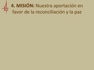 4. MISIÓN: Nuestra aportación en 
favor de la reconciliación y la paz 
• SUGERENCIAS ESPECÍFICAS para la Educación: 
- como tema y tarea central 
en la construcción de la vida social 
-La cura personalis como de 
nuestros alumnos, ya sean víctimas o victimarios 
-Promover la gestión de 
conflictos en el aula, la reconciliación y el perdón en el 
medio escolar, familiar y social en que se halla 
inmerso el alumno 
 