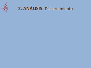 2. ANÁLISIS: Discernimiento 
Pero este camino de reconciliación REQUIERE: 
Una visión completa, integral e integradora, de los conflictos y 
de los procesos sociales en que estamos inmersos 
Una visión espiritual: ¿dónde está Dios sufriendo hoy en el mundo? 
y ¿cómo está trabajando en los corazones de todas las gentes para 
aliviar este sufrimiento? 
Y ser conscientes de que todos somos solo simples cooperadores 
con otros en la “obra de Dios” 
 