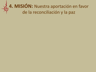 4. MISIÓN: Nuestra aportación en favor 
de la reconciliación y la paz 
• CONDICIONES BÁSICAS: 
- , para sentir como Él siente 
- . No solo intelectual, sino vital, 
incluso a riesgo de sufrir su mismo sufrimiento, de ser heridos 
como lo fue Jesús 
- de ofensas, opresión o prejuicios 
- , sin excepción 
- y 
para promover una reconciliación sostenible y sólida 
 