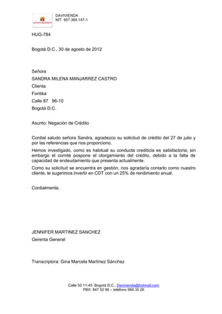 DAVIVIENDA
           NIT. 957.369.147-1



HUG-784


Bogotá D.C., 30 de agosto de 2012



Señora
SANDRA MILENA MANJARREZ CASTRO
Clienta
Fontika
Calle 87 96-10
Bogotá D.C.


Asunto: Negación de Crédito


Cordial saludo señora Sandra, agradezco su solicitud de crédito del 27 de julio y
por las referencias que nos proporciono.
Hemos investigado, como es habitual su conducta crediticia es satisfactoria; sin
embargo el comité pospone el otorgamiento del crédito, debido a la falta de
capacidad de endeudamiento que presenta actualmente.
Como su solicitud se encuentra en gestión, nos agradaría contarlo como nuestro
cliente, le sugerimos invertir en CDT con un 25% de rendimiento anual.


Cordialmente,




JENNIFER MARTINEZ SANCHEZ
Gerenta General



Transcriptora: Gina Marcela Martínez Sánchez




                  Calle 50 11-45. Bogotá D.C., Davivienda@hotmail.com
                           PBX: 847 52 96 – teléfono 968 35 26
 