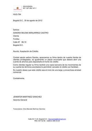 DAVIVIENDA
             NIT. 957.369.147-1



HUG-784


Bogotá D.C., 30 de agosto de 2012



Señora
SANDRA MILENA MANJARREZ CASTRO
Clienta
Fontika
Calle 87 96-10
Bogotá D.C.


Asunto: Aceptación de Crédito


Cordial saludo señora Sandra, apreciamos su firma dentro de nuestra familia de
clientes privilegiados, es igualmente un placer anunciarle que deberá abrir una
cuenta de ahorros para depositarle el monto de crédito.
Como clientes regular su firma recibirá una copia bancaria de los movimientos de
su cuenta los términos acordados le permitirán cancelar el crédito con facilidad...
Es nuestro deseo que este crédito sea el inicio de una larga y provechosa amistad
comercial.


Cordialmente,




JENNIFER MARTINEZ SANCHEZ
Gerenta General



Transcriptora: Gina Marcela Martínez Sánchez




                    Calle 50 11-45. Bogotá D.C., Davivienda@hotmail.com
                             PBX: 847 52 96 – teléfono 968 35 26
 