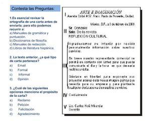 .


     Contesta las Preguntas:

    1.Es esencial revisar la
    ortografía de una carta antes de
    enviarla; para ello podemos
    recurrir a:
    a) Manuales de gramática y
    puntuación.
    b) Diccionarios de filosofía.
    c) Manuales de redacción.
    d) Libros de literatura hispánica.

    2. La texto anterior, ¿a qué tipo
    de carta pertenece?
    a)    Email
    b)    Formal
    c)     Informal
    d)    Opinión

    3. ¿Cuál de las siguientes
    opciones menciona el propósito
    de la carta?
    a)    Reclamo
    b)    Petición
    c)    Felicitación
    d)    Agradecimiento
 