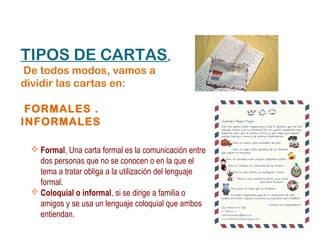 TIPOS DE CARTAS.
De todos modos, vamos a
dividir las cartas en:

 FORMALES .
INFORMALES

  Formal, Una carta formal es la comunicación entre
   dos personas que no se conocen o en la que el
   tema a tratar obliga a la utilización del lenguaje
   formal.
  Coloquial o informal, si se dirige a familia o
   amigos y se usa un lenguaje coloquial que ambos
   entiendan.
 