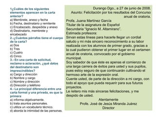 1¿Cuáles de los siguientes                                   Durango Dgo., a 27 de junio de 2008.
elementos aparecen en la carta                Asunto: Felicitación por los resultados del Concurso
anterior?                                                                         anual de oratoria.
a) Membrete, anexo y fecha                Profa. Juana Martínez García
b) Fecha, destinatario y remitente
                                          Titular de la asignatura de Español
c) Encabezado, despedida y anexo
d) Destinatario, membrete y
                                          Secundaria “Ignacio M. Altamirano”.
encabezado                                Estimada profesora:
2.-¿Cuántos párrafos tiene el cuerpo      Sirvan estas líneas para hacerle llegar un cordial
de la carta?                              saludo y mi más sincero reconocimiento a su labor
a) Dos                                    realizada con los alumnos de primer grado, gracias a
b) Tres                                   la cual pudieron obtener el primer lugar en el certamen
c) Cuatro                                 anual de oratoria, convocado por el gobierno
d) Cinco
3.- En una carta de solicitud,
                                          municipal.
reclamo o aclaración, ¿qué datos          Soy sabedor de que éste es apenas el comienzo de
del destinatario son                      una larga carrera de éxitos para usted y sus pupilos,
imprescindibles?                          pues estoy seguro de que continuarán cultivando el
a) Cargo y dirección                      hermoso arte de la expresión oral.
b) Nombre y cargo                         Cuente usted, de parte de la dirección a mi cargo, con
c) Nombre y dirección                     todo el apoyo que pueda requerir para sus futuros
d) Dirección y teléfono
4.- La principal diferencia entre una
                                          proyectos.
carta formal y una privada, es que la     Le reitero mis más sinceras felicitaciones, y me
primera                                   despido de usted.
a) informa objetivamente.                                        Atentamente
b) trata asuntos personales.                        Profe. José de Jesús Miranda Juárez
c) utiliza un vocabulario técnico.                                 Director
d) aborda la intimidad de las personas.
 