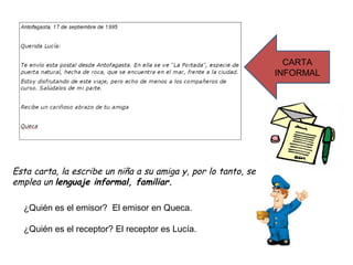 CARTA
                                                                INFORMAL




Esta carta, la escribe un niña a su amiga y, por lo tanto, se
emplea un lenguaje informal, familiar.

  ¿Quién es el emisor? El emisor en Queca.

  ¿Quién es el receptor? El receptor es Lucía.
 