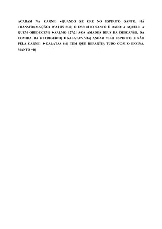 ACABAM   NA   CARNE]   ●QUANDO   SE   CRE   NO   ESPIRITO   SANTO,   HÁ
TRANSFORMAÇÃO● ►ATOS 5:32[ O ESPIRITO SANTO É DADO A AQUELE A
QUEM OBEDECEM] ►SALMO 127:2[ AOS AMADOS DEUS DA DESCANSO, DA
COMIDA, DA REFRIGERIO] ►GALATAS 5:16[ ANDAR PELO ESPIRITO, E NÃO
PELA CARNE] ►GALATAS 6:6[ TEM QUE REPARTIR TUDO COM O ENSINA,
MANTO =D]
 