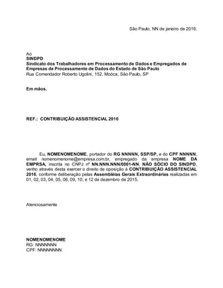 São Paulo, NN de janeiro de 2016.
Ao
SINDPD
Sindicato dos Trabalhadores em Processamento de Dados e Empregados de
Empresas de Processamento de Dados do Estado de São Paulo
Rua Comendador Roberto Ugolini, 152, Moóca, São Paulo, SP
Em mãos.
REF.: CONTRIBUIÇÃO ASSISTENCIAL 2016
Eu, NOMENOMENOME, portador do RG NNNNN, SSP/SP, e do CPF NNNNN,
email nomenomenome@empresa.com.br, empregado da empresa NOME DA
EMPRSA, inscrita no CNPJ nº NN.NNN.NNN/0001-NN, NÃO SÓCIO DO SINDPD,
venho através desta exercer o direito de oposição à CONTRIBUIÇÃO ASSISTENCIAL
2016, conforme deliberação pelas Assembléias Gerais Extraordinárias realizadas em
01, 02, 03, 04, 05, 06, 09, 10, e 12 de dezembro de 2015.
Atenciosamente
NOMENOMENOME
RG: NNNNNNN
CPF: NNNNNNNN
 