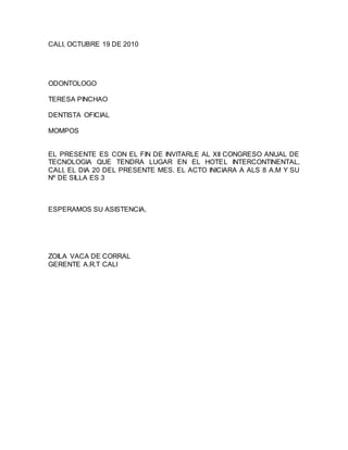 CALI, OCTUBRE 19 DE 2010
ODONTOLOGO
TERESA PINCHAO
DENTISTA OFICIAL
MOMPOS
EL PRESENTE ES CON EL FIN DE INVITARLE AL XII CONGRESO ANUAL DE
TECNOLOGIA QUE TENDRA LUGAR EN EL HOTEL INTERCONTINENTAL,
CALI, EL DIA 20 DEL PRESENTE MES. EL ACTO INICIARA A ALS 8 A.M Y SU
Nº DE SILLA ES 3
ESPERAMOS SU ASISTENCIA,
ZOILA VACA DE CORRAL
GERENTE A.R.T CALI
 