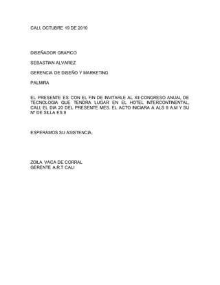 CALI, OCTUBRE 19 DE 2010
DISEÑADOR GRAFICO
SEBASTIAN ALVAREZ
GERENCIA DE DISEÑO Y MARKETING
PALMIRA
EL PRESENTE ES CON EL FIN DE INVITARLE AL XII CONGRESO ANUAL DE
TECNOLOGIA QUE TENDRA LUGAR EN EL HOTEL INTERCONTINENTAL,
CALI, EL DIA 20 DEL PRESENTE MES. EL ACTO INICIARA A ALS 8 A.M Y SU
Nº DE SILLA ES 8
ESPERAMOS SU ASISTENCIA,
ZOILA VACA DE CORRAL
GERENTE A.R.T CALI
 