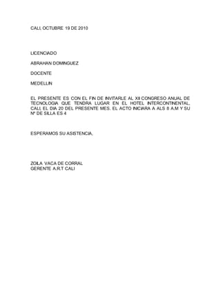 CALI, OCTUBRE 19 DE 2010
LICENCIADO
ABRAHAN DOMINGUEZ
DOCENTE
MEDELLIN
EL PRESENTE ES CON EL FIN DE INVITARLE AL XII CONGRESO ANUAL DE
TECNOLOGIA QUE TENDRA LUGAR EN EL HOTEL INTERCONTINENTAL,
CALI, EL DIA 20 DEL PRESENTE MES. EL ACTO INICIARA A ALS 8 A.M Y SU
Nº DE SILLA ES 4
ESPERAMOS SU ASISTENCIA,
ZOILA VACA DE CORRAL
GERENTE A.R.T CALI
 