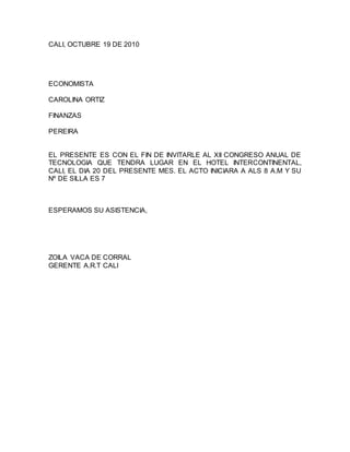 CALI, OCTUBRE 19 DE 2010
ECONOMISTA
CAROLINA ORTIZ
FINANZAS
PEREIRA
EL PRESENTE ES CON EL FIN DE INVITARLE AL XII CONGRESO ANUAL DE
TECNOLOGIA QUE TENDRA LUGAR EN EL HOTEL INTERCONTINENTAL,
CALI, EL DIA 20 DEL PRESENTE MES. EL ACTO INICIARA A ALS 8 A.M Y SU
Nº DE SILLA ES 7
ESPERAMOS SU ASISTENCIA,
ZOILA VACA DE CORRAL
GERENTE A.R.T CALI
 