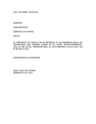 CALI, OCTUBRE 19 DE 2010
GERENTE
JUAN MONTOYA
GERENTE EN VENTAS
PASTO
EL PRESENTE ES CON EL FIN DE INVITARLE AL XII CONGRESO ANUAL DE
TECNOLOGIA QUE TENDRA LUGAR EN EL HOTEL INTERCONTINENTAL,
CALI, EL DIA 20 DEL PRESENTE MES. EL ACTO INICIARA A ALS 8 A.M Y SU
Nº DE SILLA ES 9
ESPERAMOS SU ASISTENCIA,
ZOILA VACA DE CORRAL
GERENTE A.R.T CALI
 