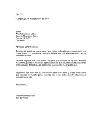 Blex 001

Fusagasugà, 11 de septiembre de 2010




Señor
Arnulfo Cárdenas Vélez
Gerente Almacenes Sears
Carrera 20 15-36
Cartagena


Apreciado Señor Cárdenas

Tenemos el agrado de comunicarle, que hemos colocado en funcionamiento una
nueva fábrica con maquinaria importada, la cual será utilizada en la confección de
muebles metálicos.

Estamos seguros que esta nueva industria que dispone de la mas moderna
maquinaria, puesta en manos de operarios hábiles durante, esto constituye garantía
en la ejecución de los trabajos, esperamos sean nuestra mejor publicidad.



Esperamos nos honre con su confianza en esta nueva fase, y puede estar seguro
que nosotros por nuestra parte, haremos todo lo que este a nuestro alcance para
corresponder a ella.



Atentamente,




William Restrepo Lugo
Jefe de Ventas
 
