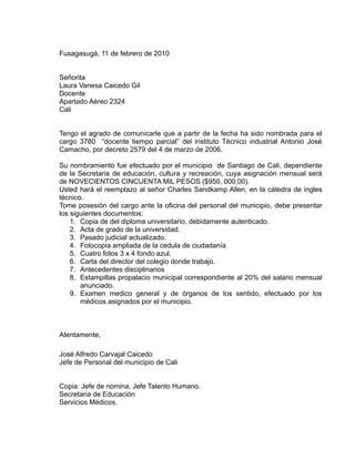Fusagasugà, 11 de febrero de 2010


Señorita
Laura Vanesa Caicedo Gil
Docente
Apartado Aéreo 2324
Cali


Tengo el agrado de comunicarle que a partir de la fecha ha sido nombrada para el
cargo 3780 “docente tiempo parcial” del instituto Técnico industrial Antonio José
Camacho, por decreto 2579 del 4 de marzo de 2006.

Su nombramiento fue efectuado por el municipio de Santiago de Cali, dependiente
de la Secretaria de educación, cultura y recreación, cuya asignación mensual será
de NOVECIENTOS CINCUENTA MIL PESOS ($950, 000,00).
Usted hará el reemplazo al señor Charles Sandkamp Allen, en la cátedra de ingles
técnico.
Tome posesión del cargo ante la oficina del personal del municipio, debe presentar
los siguientes documentos:
    1. Copia de del diploma universitario, debidamente autenticado.
    2. Acta de grado de la universidad.
    3. Pasado judicial actualizado.
    4. Fotocopia ampliada de la cedula de ciudadanía
    5. Cuatro fotos 3 x 4 fondo azul.
    6. Carta del director del colegio donde trabajo.
    7. Antecedentes disciplinarios
    8. Estampillas propalacio municipal correspondiente al 20% del salario mensual
       anunciado.
    9. Examen medico general y de órganos de los sentido, efectuado por los
       médicos asignados por el municipio.



Atentamente,

José Alfredo Carvajal Caicedo
Jefe de Personal del municipio de Cali


Copia: Jefe de nomina, Jefe Talento Humano.
Secretaria de Educación
Servicios Médicos.
 