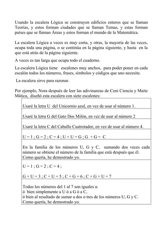 Usando la escalera Lógica se construyen edificios enteros que se llaman
Teorías, y estos forman ciudades que se llaman Temas, y estas forman
países que se llaman Áreas y estos forman el mundo de la Matemática.
La escalera Lógica a veces es muy corta, y otras, la mayoría de las veces,
ocupa toda una página, o se continúa en la página siguiente, y hasta en la
que está atrás de la página siguiente.
A veces es tan larga que ocupa todo el cuaderno.
La escalera Lógica tiene escalones muy anchos, para poder poner en cada
escalón todos los números, frases, símbolos y códigos que uno necesite.
La escalera sirve para razonar.
Por ejemplo, Nora después de leer las adivinanzas de Ceni Ciencia y Maite
Mática, diseñó esta escalera con siete escalones:
Usaré la letra U del Unicornio azul, en vez de usar al número 1.
Usaré la letra G del Gato Dos Milón, en vez de usar al número 2
Usaré la letra C del Caballo Cuatrotador, en vez de usar al número 4.
U = 1 ; G = 2 ; C = 4 ; U + U = G ; G + G = C
En la familia de los números U, G y C, sumando dos veces cada
número se obtiene el número de la familia que está después que él.
Como quería, he demostrado yo.
U = 1 ; G = 2 ; C = 4 ;
G + U = 3 ; C + U = 5 ; C + G = 6 ; C + G + U = 7
Todos los números del 1 al 7 son iguales a:
ó bien simplemente a U ó a G ó a C,
ó bien al resultado de sumar a dos o tres de los números U, G y C.
Como quería, he demostrado yo.
 