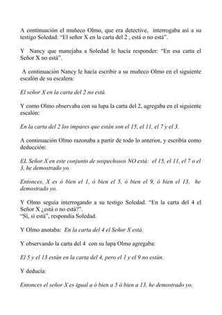 A continuación el muñeco Olmo, que era detective, interrogaba así a su
testigo Soledad: “El señor X en la carta del 2 , está o no está”.
Y Nancy que manejaba a Soledad le hacía responder: “En esa carta el
Señor X no está”.
A continuación Nancy le hacía escribir a su muñeco Olmo en el siguiente
escalón de su escalera:
El señor X en la carta del 2 no está.
Y como Olmo observaba con su lupa la carta del 2, agregaba en el siguiente
escalón:
En la carta del 2 los impares que están son el 15, el 11, el 7 y el 3.
A continuación Olmo razonaba a partir de todo lo anterior, y escribía como
deducción:
EL Señor X en este conjunto de sospechosos NO está: el 15, el 11, el 7 o el
3, he demostrado yo.
Entonces, X es ó bien el 1, ó bien el 5, ó bien el 9, ó bien el 13, he
demostrado yo.
Y Olmo seguía interrogando a su testigo Soledad. “En la carta del 4 el
Señor X ¿está o no está?”.
“Sí, sí está”, respondía Soledad.
Y Olmo anotaba: En la carta del 4 el Señor X está.
Y observando la carta del 4 con su lupa Olmo agregaba:
El 5 y el 13 están en la carta del 4, pero el 1 y el 9 no están.
Y deducía:
Entonces el señor X es igual a ó bien a 5 ó bien a 13, he demostrado yo.
 