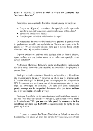 Saiba a VERDADE sobre Sabará e “Veto do Aumento dos
Servidores Públicos”


   Para iniciar a apresentação dos fatos, primeiramente pergunte-se:

   • Porque os 4(quatro) vereadores da oposição estão querendo
     transferir para outras pessoas a responsabilidade sobre o fato?
   • Será que a consciência pesou?
   • Por que agora estão tentando inverter a culpa?

   Os vereadores de oposição insinuam que o prefeito é quem deveria
ter pedido uma reunião extraordinária na Câmara para aprovação do
projeto de 10% de aumento salarial, para que o mesmo fosse votado
em tempo hábil. Querem isto também?

   O poder executivo ( prefeito e sua equipe), além de fazer o projeto,
agora também têm que ensinar como os vereadores de oposição como
devem trabalhar?

   Na Câmara Municipal de Sabará, existe um Presidente. Será que ele
não teve tempo para convocar a reunião extraordinária? Se pergunte o
porque disto.

   Será que vereadores como a Terezinha, o Maurílio e o Ricardinho
não tiveram tempo de ler o 4º parágrafo do ofício que foi encaminhado
à Câmara Municipal de Sabará, junto com o projeto de Lei que daria
10% de aumento aos servidores, que alerta os vereadores sobre o prazo
legal de aprovação do aumento? Ou será que estes vereadores
perderam o prazo de propósito? Tendo em vista que todos sabiam
que o prefeito seria obrigado a vetar.

   Para qual finalidade existe a comissão que analisou tal documento e
que não leu o texto que está no 4º parágrafo, que explica sobre o prazo
da Resolução do TSE, que veda revisão geral da remuneração dos
servidores públicos que EXCEDA a recomposição da perda do seu
poder aquisitivo.


      O nosso presidente da Câmara Municipal de Sabará e o vereador
Ricardinho, com quase 20 anos nos cargos de vereadores, não sabiam
 