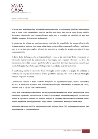 SCML/GEP | Carta Social 2014 7
Nota introdutória
A forma como entendemos hoje as questões relacionadas com o equipamento social será determinante
para o futuro e terá consequências que irão perdurar por muitos anos, por se tratar de uma matéria
diretamente relacionada com o desenvolvimento social, com a promoção da qualidade de vida dos
cidadãos e dos seus direitos sociais fundamentais.
As opções que são feitas e que contribuem para a satisfação das necessidades das pessoas afetarão não
só, as gerações no presente, como as gerações vindouras, na medida em que se diversificam e contribuem
para a prevenção, recuperação e ativação da autonomia e inserção dos grupos mais vulneráveis das
sociedades atuais.
A Carta Social de Equipamentos e Respostas Sociais reveste-se da maior importância e representa um
instrumento incontornável de conhecimento e informação, com especial relevância na área do
planeamento, na medida em que é possível avaliar a capacidade de fruição dos recursos essenciais que
a sociedade pode disponibilizar, permitindo priorizar necessidades e corrigir assimetrias.
A atualização, recolha e tratamento dessa informação permite avaliar a evolução da realidade e
contribui para um processo dinâmico de análise quantitativa das respostas sociais e da sua distribuição
pelas 24 freguesias da cidade.
Constam deste relatório os dados recolhidos diretamente nos equipamentos sociais, relativos a Dezembro
de 2014 e distribuídos de acordo com a recente reorganização administrativa do concelho de Lisboa,
conforme a Lei nº 56/2012 de 8 de Novembro.
Lisboa teve o seu território reordenado mas as populações residentes com maior vulnerabilidade social
continuam a representar um desafio que no contexto urbano exige intervenções integradas, próximas das
pessoas e capazes de colmatar ou minimizar múltiplas e complexas necessidades em diferentes áreas:
infância e juventude, população adulta e idosos, família e comunidade, reabilitação, entre outras.
No concelho de Lisboa em 2014 estavam classificadas na Carta Social, 392 entidades proprietárias, 648
equipamentos e 874 respostas sociais.
 
