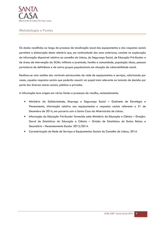 SCML/GEP | Carta Social 2014 9
Metodologia e Fontes
Os dados recolhidos ao longo do processo de atualização anual dos equipamentos e das respostas sociais
permitem a elaboração deste relatório que, em continuidade dos anos anteriores, consiste na exploração
da informação disponível relativa ao concelho de Lisboa, da Segurança Social, de Educação Pré-Escolar e
de áreas de intervenção da SCML: infância e juventude, família e comunidade, população idosa, pessoas
portadoras de deficiência e de outros grupos populacionais em situação de vulnerabilidade social.
Realizou-se uma análise das variáveis estruturantes da rede de equipamentos e serviços, valorizando por
vezes, aquelas respostas sociais que poderão assumir um papel mais relevante na tomada de decisão por
parte dos diversos atores sociais, públicos e privados.
A informação teve origem em várias fontes e processos de recolha, nomeadamente:
• Ministério da Solidariedade, Emprego e Segurança Social – Gabinete de Estratégia e
Planeamento, informação relativa aos equipamentos e respostas sociais referente a 31 de
Dezembro de 2014, em parceria com a Santa Casa da Misericórdia de Lisboa.
• Informação da Educação Pré-Escolar fornecida pelo Ministério da Educação e Ciência – Direção-
Geral de Estatísticas da Educação e Ciência – Divisão de Estatísticas do Ensino Básico e
Secundário – Recenseamento Escolar 2013/2014.
• Caracterização da Rede de Serviços e Equipamentos Sociais do Concelho de Lisboa, 2014.
 