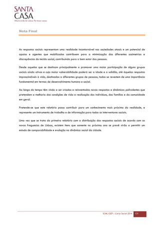 SCML/GEP | Carta Social 2014 131
Nota Final
As respostas sociais representam uma realidade incontornável nas sociedades atuais e um potencial de
apoios e agentes que mobilizados contribuem para a minimização das diferentes assimetrias e
discrepâncias do tecido social, contribuindo para o bem estar das pessoas.
Desde aquelas que se destinam principalmente a promover uma maior participação de alguns grupos
sociais ainda ativos e cuja maior vulnerabilidade poderá ser a idade e a solidão, até àquelas respostas
imprescindíveis à vida, destinadas a diferentes grupos de pessoas, todas se revestem de uma importância
fundamental em termos de desenvolvimento humano e social.
Ao longo do tempo têm vindo a ser criadas e reinventadas novas respostas e dinâmicas polivalentes que
pretendem a melhoria das condições de vida e realização dos indivíduos, das famílias e da comunidade
em geral.
Pretende-se que este relatório possa contribuir para um conhecimento mais próximo da realidade, e
represente um instrumento de trabalho e de informação para todos os interventores sociais.
Uma vez que se trata do primeiro relatório com a distribuição das respostas sociais de acordo com as
novas freguesias de Lisboa, existem itens que somente no próximo ano se prevê virão a permitir um
estudo de comparabilidade e evolução na dinâmica social da cidade.
 