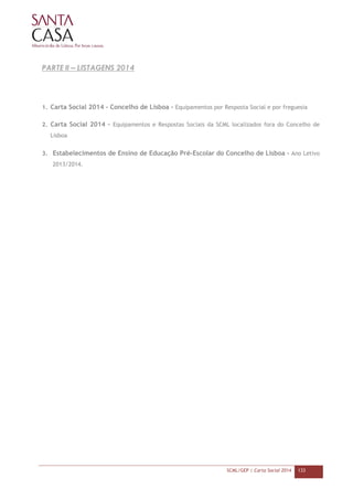 SCML/GEP | Carta Social 2014 133
PARTE II – LISTAGENS 2014
1. Carta Social 2014 - Concelho de Lisboa – Equipamentos por Resposta Social e por freguesia
2. Carta Social 2014 – Equipamentos e Respostas Sociais da SCML localizados fora do Concelho de
Lisboa
3. Estabelecimentos de Ensino de Educação Pré-Escolar do Concelho de Lisboa – Ano Letivo
2013/2014.
 