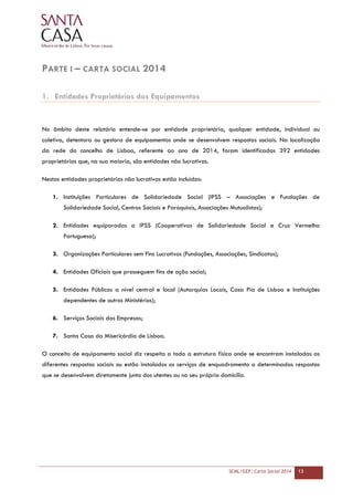 SCML/GEP | Carta Social 2014 13
PARTE I – CARTA SOCIAL 2014
1. Entidades Proprietárias dos Equipamentos
No âmbito deste relatório entende-se por entidade proprietária, qualquer entidade, individual ou
coletiva, detentora ou gestora de equipamentos onde se desenvolvem respostas sociais. Na localização
da rede do concelho de Lisboa, referente ao ano de 2014, foram identificadas 392 entidades
proprietárias que, na sua maioria, são entidades não lucrativas.
Nestas entidades proprietárias não lucrativas estão incluídas:
1. Instituições Particulares de Solidariedade Social (IPSS – Associações e Fundações de
Solidariedade Social, Centros Sociais e Paroquiais, Associações Mutualistas);
2. Entidades equiparadas a IPSS (Cooperativas de Solidariedade Social e Cruz Vermelha
Portuguesa);
3. Organizações Particulares sem Fins Lucrativos (Fundações, Associações, Sindicatos);
4. Entidades Oficiais que prosseguem fins de ação social;
5. Entidades Públicas a nível central e local (Autarquias Locais, Casa Pia de Lisboa e Instituições
dependentes de outros Ministérios);
6. Serviços Sociais das Empresas;
7. Santa Casa da Misericórdia de Lisboa.
O conceito de equipamento social diz respeito a toda a estrutura física onde se encontram instaladas as
diferentes respostas sociais ou estão instalados os serviços de enquadramento a determinadas respostas
que se desenvolvem diretamente junto dos utentes ou no seu próprio domicílio.
 