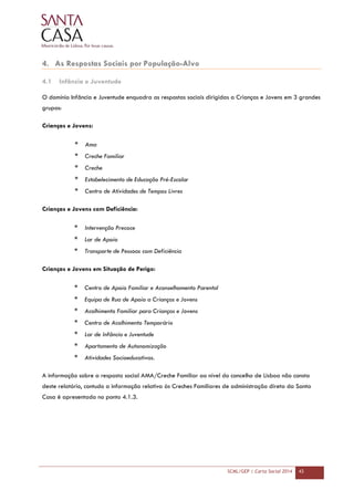 SCML/GEP | Carta Social 2014 43
4. As Respostas Sociais por População-Alvo
4.1 Infância e Juventude
O domínio Infância e Juventude enquadra as respostas sociais dirigidas a Crianças e Jovens em 3 grandes
grupos:
Crianças e Jovens:
* Ama
* Creche Familiar
* Creche
* Estabelecimento de Educação Pré-Escolar
* Centro de Atividades de Tempos Livres
Crianças e Jovens com Deficiência:
* Intervenção Precoce
* Lar de Apoio
* Transporte de Pessoas com Deficiência
Crianças e Jovens em Situação de Perigo:
* Centro de Apoio Familiar e Aconselhamento Parental
* Equipa de Rua de Apoio a Crianças e Jovens
* Acolhimento Familiar para Crianças e Jovens
* Centro de Acolhimento Temporário
* Lar de Infância e Juventude
* Apartamento de Autonomização
* Atividades Socioeducativas.
A informação sobre a resposta social AMA/Creche Familiar ao nível do concelho de Lisboa não consta
deste relatório, contudo a informação relativa às Creches Familiares de administração direta da Santa
Casa é apresentada no ponto 4.1.3.
 