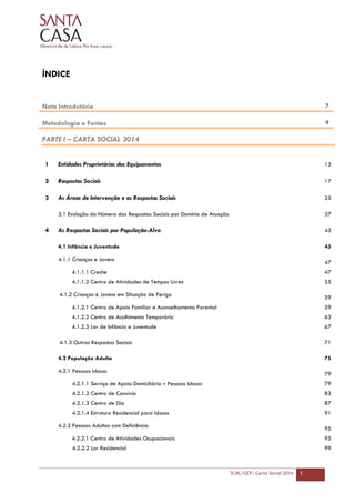 SCML/GEP | Carta Social 2014 1
ÍNDICE
Nota Introdutória 7
Metodologia e Fontes 9
PARTE I – CARTA SOCIAL 2014
1 Entidades Proprietárias dos Equipamentos 13
2 Respostas Sociais 17
3 As Áreas de Intervenção e as Respostas Sociais 25
3.1 Evolução do Número das Respostas Sociais por Domínio de Atuação 37
4 As Respostas Sociais por População-Alvo 43
4.1 Infância e Juventude 43
4.1.1 Crianças e Jovens
47
4.1.1.1 Creche 47
4.1.1.2 Centro de Atividades de Tempos Livres 55
4.1.2 Crianças e Jovens em Situação de Perigo 59
4.1.2.1 Centro de Apoio Familiar e Aconselhamento Parental 59
4.1.2.2 Centro de Acolhimento Temporário 63
4.1.2.3 Lar de Infância e Juventude 67
4.1.3 Outras Respostas Sociais 71
4.2 População Adulta 75
4.2.1 Pessoas Idosas 79
4.2.1.1 Serviço de Apoio Domiciliário – Pessoas Idosas 79
4.2.1.2 Centro de Convívio 83
4.2.1.3 Centro de Dia 87
4.2.1.4 Estrutura Residencial para Idosos 91
4.2.2 Pessoas Adultas com Deficiência
95
4.2.2.1 Centro de Atividades Ocupacionais 95
4.2.2.2 Lar Residencial 99
 