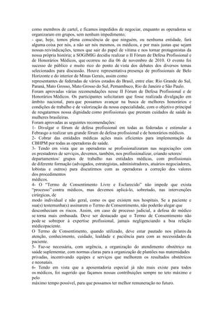como membros de cartel, e ficamos impedidos de negociar, enquanto as operadoras se
organizaram em grupos, sem nenhum impedimento;
- que, hoje, temos plena consciência de que ninguém, ou nenhuma entidade, fará
alguma coisa por nós, a não ser nós mesmos, os médicos, e por mais justas que sejam
nossas reivindicações, temos que sair do papel de vítima e nos tornar protagonistas da
nossa própria história; a SOGIMIG decidiu realizar o II Fórum de Defesa Profissional e
de Honorários Médicos, que ocorreu no dia 06 de novembro de 2010. O evento foi
sucesso de público e muito rico do ponto de vista dos debates dos diversos temas
selecionados para discussão. Houve representativa presença de profissionais de Belo
Horizonte e do interior de Minas Gerais, assim como
representantes de federadas de vários estados do Brasil, entre elas: Rio Grande do Sul,
Paraná, Mato Grosso, Mato Grosso do Sul, Pernambuco, Rio de Janeiro e São Paulo.
Foram aprovadas várias recomendações nesse II Fórum de Defesa Profissional e de
Honorários Médicos. Os participantes solicitaram que fosse realizada divulgação em
âmbito nacional, para que possamos avançar na busca de melhores honorários e
condições de trabalho e de valorização da nossa especialidade, com o objetivo principal
de resgatarmos nossa dignidade como profissionais que prestam cuidados de saúde às
mulheres brasileiras.
Foram aprovadas as seguintes recomendações:
1- Divulgar o fórum de defesa profissional em todas as federadas e estimular a
Febrasgo a realizar um grande fórum de defesa profissional e de honorários médicos.
2- Cobrar das entidades médicas ações mais eficientes para implementação da
CBHPM por todas as operadoras de saúde.
3- Tendo em vista que as operadoras se profissionalizaram nas negociações com
os prestadores de serviços, devemos, também, nos profissionalizar, criando setores/
departamentos/ grupos de trabalho nas entidades médicas, com profissionais
de diferente formação (advogados, estrategistas, administradores, atuários negociadores,
lobistas e outros) para discutirmos com as operadoras a correção dos valores
dos procedimentos
médicos.
4- O “Termo de Consentimento Livre e Esclarecido” não impede que exista
“processo” contra médicos, mas devemos aplicá-lo, sobretudo, nas intervenções
cirúrgicas, de
modo individual e não geral, como os que existem nos hospitais. Se a paciente e
sua(s) testemunha(s) assinarem o Termo de Consentimento, não poderão alegar que
desconheciam os riscos. Assim, em caso de processo judicial, a defesa do médico
se torna mais embasada. Deve ser destacado que o Termo de Consentimento não
pode se sobrepor à expertise profissional, jamais negligenciando a boa relação
médicopaciente.
O Termo de Consentimento, quando utilizado, deve estar pautado nos pilares da
atenção, conhecimento, cuidado, lealdade e paciência para com as necessidades da
paciente.
5- Faz-se necessária, com urgência, a organização do atendimento obstétrico na
saúde suplementar, com normas claras para a organização de plantões nas maternidades
privadas, incentivando equipes e serviços que melhorem os resultados obstétricos
e neonatais.
6- Tendo em vista que a aposentadoria especial já não mais existe para todos
os médicos, foi sugerido que façamos nossas contribuições sempre no teto máximo e
pelo
máximo tempo possível, para que possamos ter melhor remuneração no futuro.
 