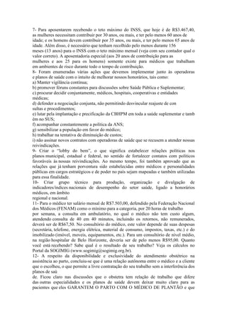 7- Para aposentarem recebendo o teto máximo do INSS, que hoje é de R$3.467,40,
as mulheres necessitam contribuir por 30 anos, ou mais, e ter pelo menos 60 anos de
idade; e os homens devem contribuir por 35 anos, ou mais, e ter pelo menos 65 anos de
idade. Além disso, é necessário que tenham recolhido pelo menos durante 156
meses (13 anos) para o INSS com o teto máximo mensal (veja com seu contador qual o
valor correto). A aposentadoria especial (aos 20 anos de contribuição para as
mulheres e aos 25 para os homens) somente existe para médicos que trabalham
em ambientes de risco durante todo o tempo de contribuição.
8- Foram enumeradas várias ações que devemos implementar junto às operadoras
e planos de saúde com o intuito de melhorar nossos honorários, tais como:
a) Manter vigilância contínua;
b) promover fóruns constantes para discussões sobre Saúde Pública e Suplementar;
c) procurar decidir conjuntamente, médicos, hospitais, cooperativas e entidades
médicas;
d) defender a negociação conjunta, não permitindo desvincular reajuste de con
sultas e procedimentos;
e) lutar pela implantação e precificação da CBHPM em toda a saúde suplementar e tamb
ém no SUS;
f) acompanhar constantemente a política da ANS;
g) sensibilizar a população em favor do médico;
h) trabalhar na tentativa de diminuição de custos;
i) não assinar novos contratos com operadoras de saúde que se recusem a atender nossas
reivindicações.
9- Criar o “lobby do bem”, o que significa estabelecer relações políticas nos
planos municipal, estadual e federal, no sentido de fortalecer contatos com políticos
favoráveis às nossas reivindicações. Ao mesmo tempo, foi também aprovado que as
relações que já tenham porventura sido estabelecidas entre médicos e personalidades
públicas em cargos estratégicos e de poder no país sejam mapeadas e também utilizadas
para essa finalidade.
10- Criar grupo técnico para produção, organização e divulgação de
indicadores/índices nacionais de desempenho do setor saúde, ligado a honorários
médicos, em âmbito
regional e nacional.
11- Para o médico ter salário mensal de R$7.503,00, defendido pela Federação Nacional
dos Médicos (FENAM) como o mínimo para a categoria, por 20 horas de trabalho
por semana, a consulta em ambulatório, no qual o médico não tem custo algum,
atendendo consulta de 40 em 40 minutos, incluindo os retornos, não remunerados,
deverá ser de R$67,50. No consultório do médico, este valor depende de suas despesas
(secretária, telefone, energia elétrica, material de consumo, impostos, taxas, etc.) e do
imobilizado (imóvel, moveis, equipamentos, etc.). Para um consultório de nível médio,
na região hospitalar de Belo Horizonte, deveria ser de pelo menos R$95,00. Quanto
você está recebendo? Sabe qual é o resultado de seu trabalho? Veja os cálculos no
Portal da SOGIMIG (www.sogimig@sogimig.org.br).
12- A respeito da disponibilidade e exclusividade do atendimento obstétrico na
assistência ao parto, concluiu-se que é uma relação autônoma entre o médico e a cliente
que o escolheu, o que permite a livre contratação do seu trabalho sem a interferência dos
planos de saú
de. Ficou claro nas discussões que o obstetra tem relação de trabalho que difere
das outras especialidades e os planos de saúde devem deixar muito claro para as
pacientes que eles GARANTEM O PARTO COM O MÉDICO DE PLANTÃO e que
 