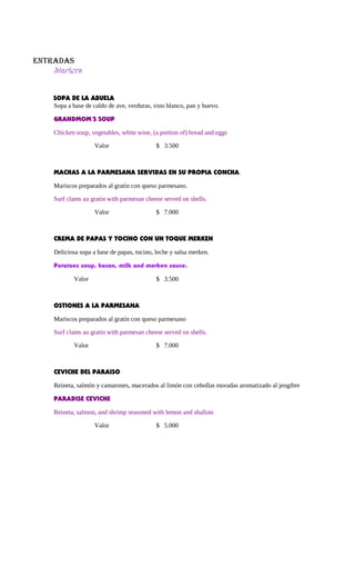 ENTRADAS
Starters
SOPA DE LA ABUELA
Sopa a base de caldo de ave, verduras, vino blanco, pan y huevo.
GRANDMOM´S SOUP
Chicken soup, vegetables, white wine, (a portion of) bread and eggs
Valor $ 3.500
MACHAS A LA PARMESANA SERVIDAS EN SU PROPIA CONCHA.
Mariscos preparados al gratín con queso parmesano.
Surf clams au gratin with parmesan cheese served on shells.
Valor $ 7.000
CREMA DE PAPAS Y TOCINO CON UN TOQUE MERKEN
Deliciosa sopa a base de papas, tocino, leche y salsa merken.
Potatoes soup, bacon, milk and merken sauce.
Valor $ 3.500
OSTIONES A LA PARMESANA
Mariscos preparados al gratín con queso parmesano
Surf clams au gratin with parmesan cheese served on shells.
Valor $ 7.000
CEVICHE DEL PARAISO
Reineta, salmón y camarones, macerados al limón con cebollas moradas aromatizado al jengibre
PARADISE CEVICHE
Reineta, salmon, and shrimp seasoned with lemon and shallots
Valor $ 5.000
 