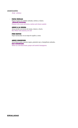 AGREGADOS
Side dishes
- PAPAS CRIOLLAS
Papas en gajos con cebollas salteadas, merken y cilantro.
CRIOLLAS POTATOES
Potatoes with cream and onions, merken and cilantro sautéed.
ARROZ A LA CHILENA
Arroz servido con trocitos de tomate, cilantro y choclo.
Rice White with tomatoes,corn and
PURE RUSTICO
Papas machacadas con un toque de zapallo y crema
ARROZ CONCEPCION
Arroz blanco junto a porotos negros, pimentón rojo y champiñones salteados.
RICE CONCEPCION
White rice with black beans, peeper and sautéed champignons.
ENSALADAS
 