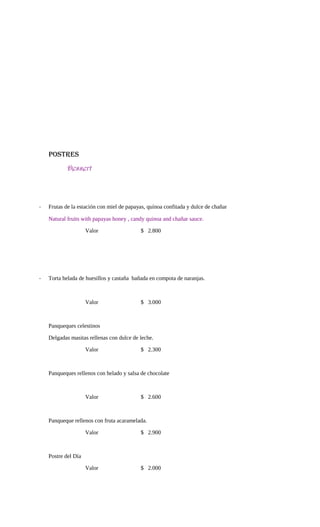 POSTRES
Dessert
- Frutas de la estación con miel de papayas, quínoa confitada y dulce de chañar
Natural fruits with papayas honey , candy quinoa and chañar sauce.
Valor $ 2.800
- Torta helada de huesillos y castaña bañada en compota de naranjas.
Valor $ 3.000
Panqueques celestinos
Delgadas masitas rellenas con dulce de leche.
Valor $ 2.300
Panqueques rellenos con helado y salsa de chocolate
Valor $ 2.600
Panqueque rellenos con fruta acaramelada.
Valor $ 2.900
Postre del Día
Valor $ 2.000
 