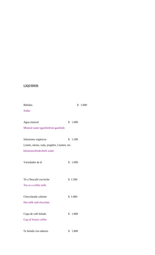 LIQUIDOS
Bebidas $ 1.000
Sodas
Agua mineral $ 1.000
Mineral water (gasified/not gasified)
Infusiones orgánicas $ 1.500
Limón, menta, ruda, jengibre, Llanten, etc.
Infusions/drinks/herb wáter
Variedades de té $ 1.000
Té o Nescafé con leche $ 1.500
Tea or a coffee milk
Chocolatada caliente $ 1.800
Hot milk and chocolate
Copa de café helado $ 1.800
Cup of frozen coffee
Te helado con sabores $ 1.800
 