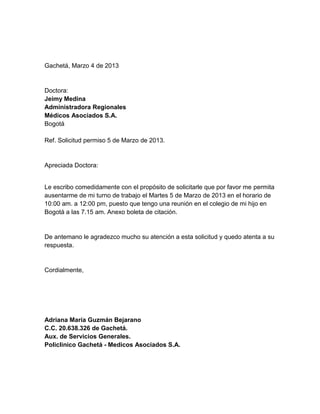 Gachetá, Marzo 4 de 2013
Doctora:
Jeimy Medina
Administradora Regionales
Médicos Asociados S.A.
Bogotá
Ref. Solicitud permiso 5 de Marzo de 2013.
Apreciada Doctora:
Le escribo comedidamente con el propósito de solicitarle que por favor me permita
ausentarme de mi turno de trabajo el Martes 5 de Marzo de 2013 en el horario de
10:00 am. a 12:00 pm, puesto que tengo una reunión en el colegio de mi hijo en
Bogotá a las 7.15 am. Anexo boleta de citación.
De antemano le agradezco mucho su atención a esta solicitud y quedo atenta a su
respuesta.
Cordialmente,
Adriana María Guzmán Bejarano
C.C. 20.638.326 de Gachetá.
Aux. de Servicios Generales.
Policlinico Gachetá - Medicos Asociados S.A.
 