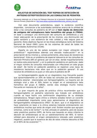SOLICITUD DE DOTACIÓN DEL TEST RÁPIDO DE DETECCIÓN DE
ANTÍGENO ESTREPTOCÓCICO EN LAS CONSULTAS DE PEDIATRÍA
Documento elaborado por el Grupo de Patología Infecciosa de la Asociación Española de Pediatría de
Atención Primaria. [Disponible en: http://www.aepap.org/sites/default/files/carta_solicitud_trda.pdf]

Con este documento pretendemos, según la evidencia científica
disponible, concienciar a las autoridades sanitarias acerca de la utilidad de
dotar a las consultas de pediatría de AP con el test rápido de detección
de antígeno del estreptococo beta hemolítico del grupo A (TRDA),
en base a conseguir una disminución del consumo de antibióticos y una
mejor adecuación de la prescripción de los mismos, una disminución del
gasto sanitario y una asistencia de más calidad y más segura para el
paciente. Éstos objetivos figuran en las líneas estratégicas tanto del Sistema
Nacional de Salud (SNS) como de los sistemas de salud de todas las
Comunidades Autónomas (CCAA).
España es uno de los países europeos con mayor utilización de
antibióticos1,2 registrándose además una elevada inadecuación 3,4 en la
prescripción de los mismos y, consecuentemente, altas tasas de resistencias
bacterianas5. Esto es un problema de especial relevancia en las consultas de
Atención Primaria (AP) en general, por ser en ellas donde mayoritariamente
se realiza esta prescripción 6, y en la población pediátrica en particular, dado
el mayor número de consultas relacionadas con infecciones en este grupo
de edad7. De hecho en población pediátrica se registran unas tasas de
resistencia bacteriana más altas que en la población general 5. El uso
racional de antibióticos es pues un reto para el pediatra de AP.
La faringoamigdalitis aguda es un diagnóstico muy frecuente puesto
que aproximadamente un 20% de todas las consultas por enfermedad en
pediatría estarían relacionadas con faringoamigdalitis. La mayoría son de
etiología viral y sólo el 30% tienen su origen en el estreptococo beta
hemolítico del grupo A (SBGA), siendo esta etiología mucho menos
frecuente en menores de 3 años8.
La gran mayoría de guías de práctica clínica recomiendan que la
faringoamigdalitis en pediatría solamente sea tratada con antibióticos
cuando se haya hecho una confirmación diagnóstica de su etiología
estreptocócica. Ningún signo clínico o síntoma aislados tienen un cociente
de probabilidad importante como para aproximarnos al diagnóstico de
faringoamigdalitis estreptocócica (FAS)9. Es decir, que si el diagnóstico se
hace solamente en base a la clínica estamos tratando erróneamente con
antibióticos muchas que serán de origen viral. Existen escalas que agrupan
síntomas, como la de Centor10, la más utilizada en pediatría, pero de escaso
valor predictivo positivo (VPP), de forma que basando en estos criterios la
decisión de antibioterapia se da un sobretratamiento del 46%. Sí tienen
utilidad para descartar el origen estreptocócico (elevado valor predictivo
negativo), puesto que la ausencia de dos de estos criterios descarta el FAS
en el 85% de las ocasiones11,12.

 